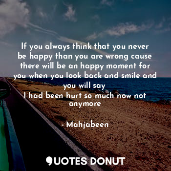 If you always think that you never be happy than you are wrong cause there will be an happy moment for you when you look back and smile and you will say 
I had been hurt so much now not anymore
