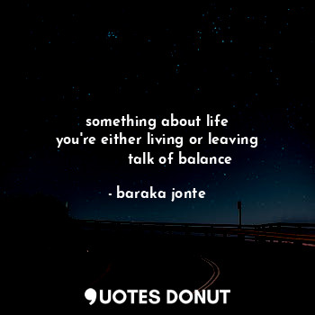 something about life
you're either living or leaving
          talk of balance