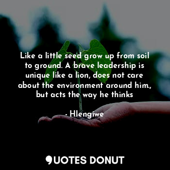 Like a little seed grow up from soil to ground. A brave leadership is unique like a lion, does not care about the environment around him., but acts the way he thinks