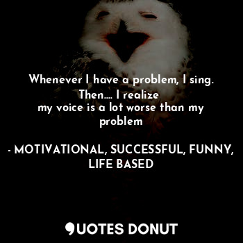  Whenever I have a problem, I sing.
Then.... I realize 
my voice is a lot worse t... - MOTIVATIONAL, SUCCESSFUL, FUNNY, LIFE BASED - Quotes Donut