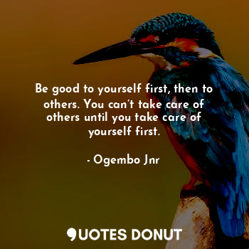 Be good to yourself first, then to others. You can’t take care of others until you take care of yourself first.