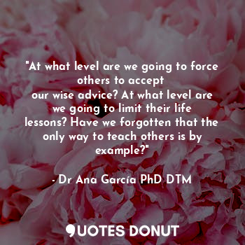 "At what level are we going to force others to accept 
our wise advice? At what level are we going to limit their life lessons? Have we forgotten that the only way to teach others is by example?"
