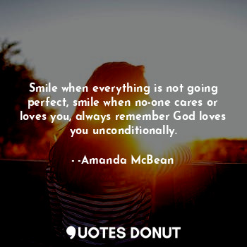 Smile when everything is not going perfect, smile when no-one cares or loves you, always remember God loves you unconditionally.