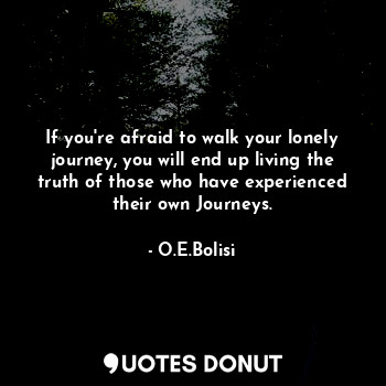 If you're afraid to walk your lonely journey, you will end up living the truth of those who have experienced their own Journeys.