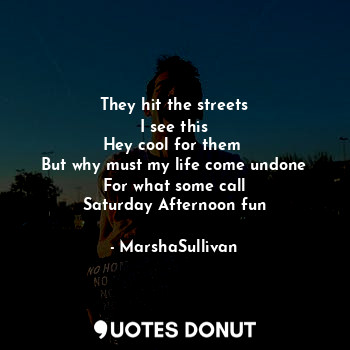 They hit the streets
I see this
Hey cool for them 
But why must my life come undone
For what some call
Saturday Afternoon fun