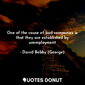 One of the cause of bad companies is that they are established by unemployment