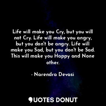 Life will make you Cry, but you will not Cry. Life will make you angry, but you don't be angry. Life will make you Sad, but you don't be Sad. This will make you Happy and None other.