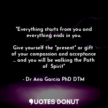 "Everything starts from you and everything ends in you.

Give yourself the "present" or gift  of your compassion and acceptance ... and you will be walking the Path of  Spirit"