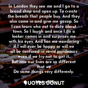 In London they see me and I go to a bread shop and open up. To create the breads that people buy. And they also come in and give me gossip. So I can learn who not to date about town. So I laugh and once I do a looker comes in and surprises me with his eyes. And has me wondering if I will ever be happy or will we all be confused in covid pandemics even if we try not to get it.
But now our lives are so different that we
Do some things very differenly.