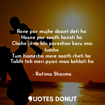 Rone par mujhe daant deti ho 
Hasne par saath hansti ho 
Chahe jitna bhi pareshan karu mai tumhe 
Tum hamesha mere saath rheti ho 
Tabhi toh meri pyari maa kehlati ho