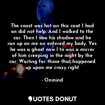 The coast was hot an this coat I had on did not help. And I walked to the car. Then I saw his shadow and he ran up on me an entered my body. Yes he was a ghost now I to was a mirror of him creeping in the night by the car. Waiting for those that happened up upon me crazy right