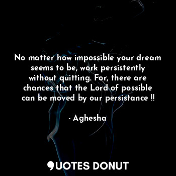 No matter how impossible your dream seems to be, work persistently without quitting. For, there are chances that the Lord of possible can be moved by our persistance !!