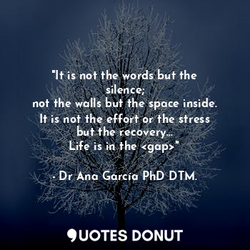 "It is not the words but the silence;
not the walls but the space inside.
It is not the effort or the stress but the recovery...
Life is in the <gap>"