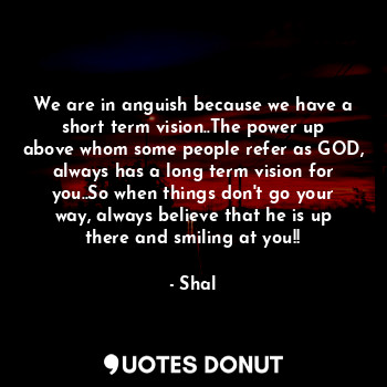 We are in anguish because we have a short term vision..The power up above whom some people refer as GOD, always has a long term vision for you..So when things don't go your way, always believe that he is up there and smiling at you!!