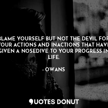 BLAME YOURSELF BUT NOT THE DEVIL FOR YOUR ACTIONS AND INACTIONS THAT HAVE GIVEN A NOSEDIVE TO YOUR PROGRESS IN LIFE.