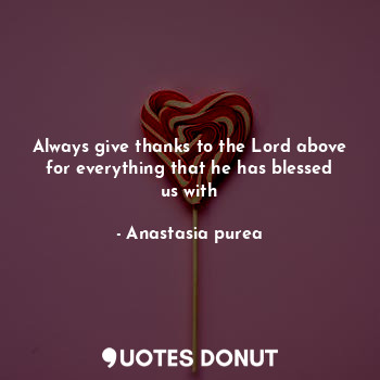 Always give thanks to the Lord above for everything that he has blessed us with