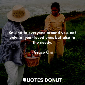 Be kind to everyone around you, not only to  your loved ones but also to the needy.