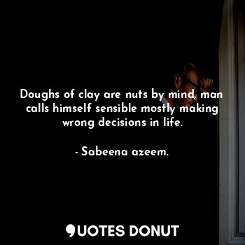 Doughs of clay are nuts by mind, man calls himself sensible mostly making wrong decisions in life.