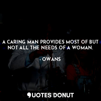 A CARING MAN PROVIDES MOST OF BUT NOT ALL THE NEEDS OF A WOMAN.