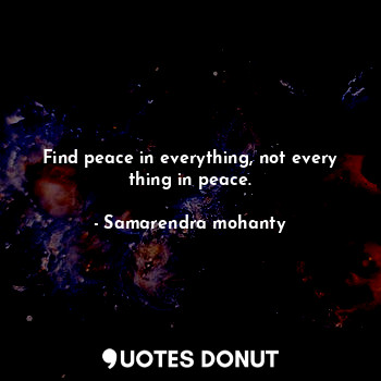 Find peace in everything, not every thing in peace.