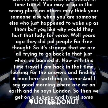 Oh this goes on an on but my mind is alert to the facts that sometimes in time travel. You may in up in the wrong place an others may think your someone else when you are someone else who just happened to wake up as them but you like why would they hurt that lady for verse. Well years ago they did jail people for free thought. So it's strange that we are all trying to go back to that just when we banned it. Now with this time travel I am back in that time looking for the answers and finding. A man here watching a scene.And I say good morning where are we on earth and he says London. So then we get on a subway and travel some more.