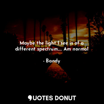 Maybe the light I see is of a different spectrum..... Am normal