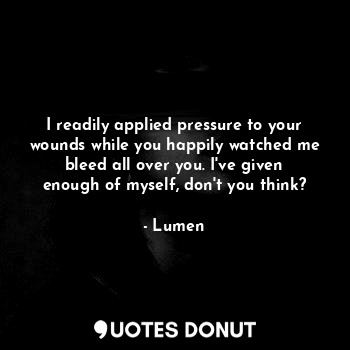 I readily applied pressure to your wounds while you happily watched me bleed all over you. I've given enough of myself, don't you think?