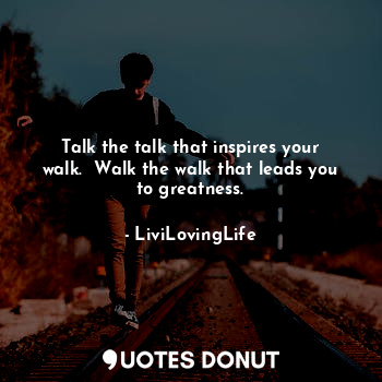 Talk the talk that inspires your walk.  Walk the walk that leads you to greatness.