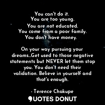 You can't do it. 
You are too young.
You are not educated.
You come from a poor family.
You don't have money.  

On your way pursuing your dreams...Get used to those negative statements but NEVER let them stop you. You don't need their validation. Believe in yourself and that's enough.