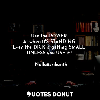 Use the POWER 
At when it'S STANDING 
Even the DICK is getting SMALL 
UNLESS you USE it..!