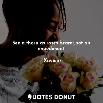  See a thorn as roses bearer,not an impediment... - Xaviour - Quotes Donut
