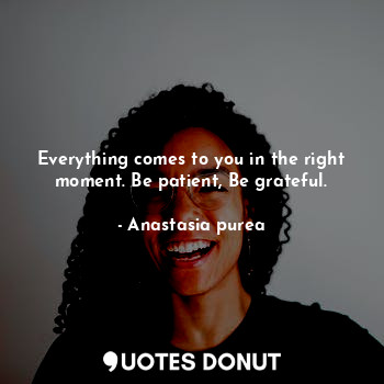 Everything comes to you in the right moment. Be patient, Be grateful.