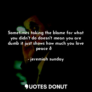 Sometimes taking the blame for what you didn't do doesn't mean you are dumb it just shows how much you love peace ?