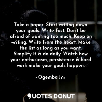 Take a paper. Start writing down your goals. Write fast. Don’t be afraid of wanting too much. Keep on writing. Write from the heart. Make the list as long as you want. Simplify it & do daily. Watch how your enthusiasm, persistence & hard work make your goals happen.