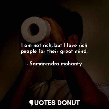 I am not rich, but I love rich people for their great mind.