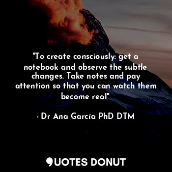 "To create consciously: get a notebook and observe the subtle changes. Take notes and pay attention so that you can watch them become real"