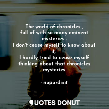 The world of chronicles ,
full of with so many eminent mysteries ,
I don't cease myself to know about it, 
I hardly tried to cease myself thinking about that chronicles mysteries
