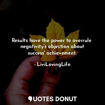 Results have the power to overrule  negativity's objection about success' achievement.