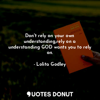 Don't rely on your own understanding,rely on a understanding GOD wants you to rely on.