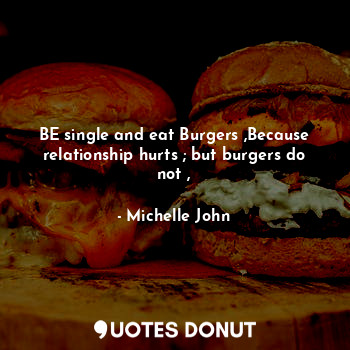 BE single and eat Burgers ,Because relationship hurts ; but burgers do not ,
