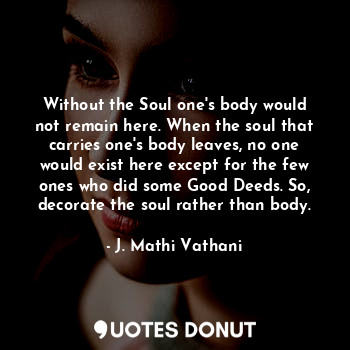 Without the Soul one's body would not remain here. When the soul that carries one's body leaves, no one would exist here except for the few ones who did some Good Deeds. So, decorate the soul rather than body.