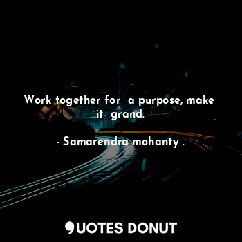 Work together for  a purpose, make  it  grand.