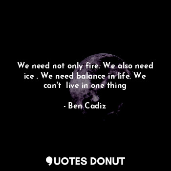  We need not only fire. We also need ice . We need balance in life. We can't  liv... - Ben Cadiz - Quotes Donut