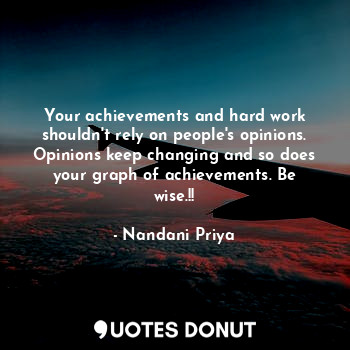 Your achievements and hard work shouldn't rely on people's opinions. Opinions keep changing and so does your graph of achievements. Be wise.!!