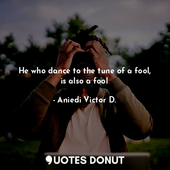 He who dance to the tune of a fool, is also a fool