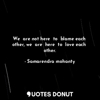 We  are not here  to  blame each  other, we  are  here  to  love each  other.