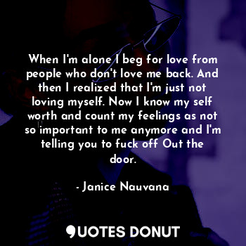 When I'm alone I beg for love from people who don't love me back. And then I realized that I'm just not loving myself. Now I know my self worth and count my feelings as not so important to me anymore and I'm telling you to fuck off Out the door.