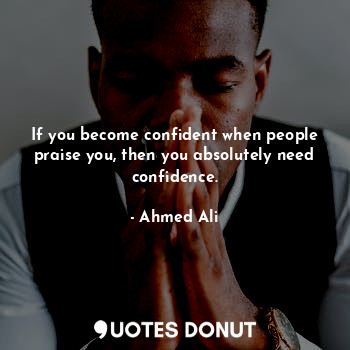 If you become confident when people praise you, then you absolutely need confidence.