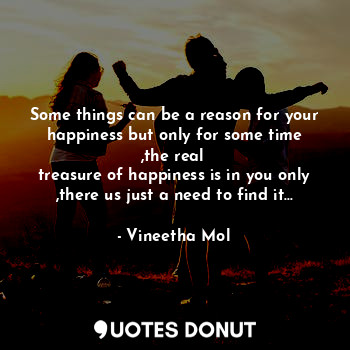 Some things can be a reason for your happiness but only for some time ,the real 
treasure of happiness is in you only ,there us just a need to find it...