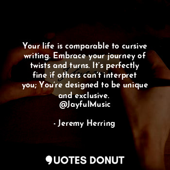 Your life is comparable to cursive writing. Embrace your journey of twists and turns. It’s perfectly fine if others can’t interpret you; You’re designed to be unique and exclusive. 
@JayfulMusic